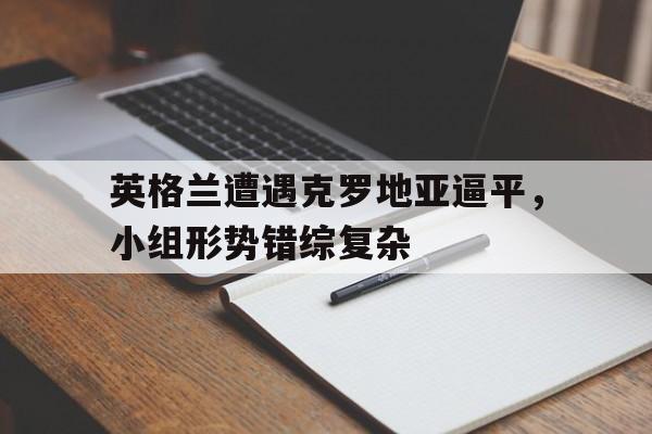 关于英格兰遭遇克罗地亚逼平，小组形势错综复杂的信息