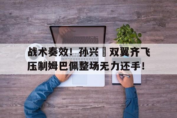 战术奏效！孙兴慜双翼齐飞压制姆巴佩整场无力还手！孙兴慜最佳进球视频